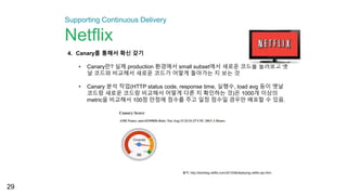 29
4. Canary를 통해서 확신 갖기
• Canary란? 실제 production 환경에서 small subset에서 새로운 코드를 돌려보고 옛
날 코드와 비교해서 새로운 코드가 어떻게 돌아가는 지 보는 것
• Canary 분석 작업(HTTP status code, response time, 실행수, load avg 등이 옛날
코드랑 새로운 코드랑 비교해서 어떻게 다른 지 확인하는 것)은 1000개 이상의
metric을 비교해서 100점 만점에 점수를 주고 일정 점수일 경우만 배포할 수 있음.
출처: http://techblog.netflix.com/2013/08/deploying-netflix-api.html
Supporting Continuous Delivery
Netflix
 