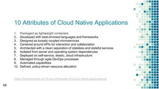 10 Attributes of Cloud Native Applications
68
1. Packaged as lightweight containers
2. Developed with best-of-breed languages and frameworks
3. Designed as loosely coupled microservices
4. Centered around APIs for interaction and collaboration
5. Architected with a clean separation of stateless and stateful services
6. Isolated from server and operating system dependencies
7. Deployed on self-service, elastic, cloud infrastructure
8. Managed through agile DevOps processes
9. Automated capabilities
10. Defined, policy-driven resource allocation
https://thenewstack.io/10-key-attributes-of-cloud-native-applications/
 
