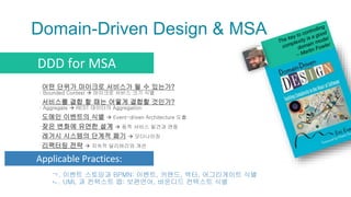 Domain-Driven Design & MSA
▫어떤 단위가 마이크로 서비스가 될 수 있는가?
: Bounded Context  마이크로 서비스 크기 식별
▫서비스를 결합 할 때는 어떻게 결합할 것인가?
: Aggregate  REST 데이터의 Aggregation
▫도메인 이벤트의 식별  Event-driven Architecture 도출
▫잦은 변화에 유연한 설계  동적 서비스 발견과 연동
▫레거시 시스템의 단계적 폐기  모더나이징
▫리팩터링 전략  지속적 딜리버리와 개선
DDD for MSA
Applicable Practices:
ㄱ. 이벤트 스토밍과 BPMN: 이벤트, 커맨드, 액터, 어그리게이트 식별
ㄴ. UML 과 컨텍스트 맵: 보편언어, 바운디드 컨텍스트 식별
 