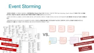 Event Storming
▪이벤트스토밍은 시스템에서 발생하는 이벤트를 중심 (Event-First) 으로 분석하는 기법으로 특히 Non-blocking, Event-driven 한 MSA 기반 시스템을
분석에서 개발까지 필요한 도메인에 대한 탁월하게 빠른 이해를 도모하는데 유리하다.
▪기존의 유즈케이스나 클래스 다이어그래밍 방식은 고객 인터뷰나 엔티티 구조를 인지하는 방식과 다르게 별다른 사전 훈련된 지식과 도구 없이 진행할 수
있다.
▪진행과정은 참여자 워크숍 방식의 방법론으로 결과는 스티키 노트를 벽에 붙힌 것으로 결과가 남으며, 오랜지색 스티키 노트들의 연결로 비즈니스
프로세스가 도출되며 이들을 이후 BPMN과 UML 등으로 정재하여 전환할 수 있다.
vs.
 