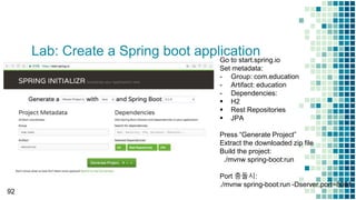 Lab: Create a Spring boot application
92
Go to start.spring.io
Set metadata:
- Group: com.education
- Artifact: education
- Dependencies:
 H2
 Rest Repositories
 JPA
Press “Generate Project”
Extract the downloaded zip file
Build the project:
./mvnw spring-boot:run
Port 충돌시:
./mvnw spring-boot:run -Dserver.port=8081
 