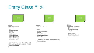 Entity Class 작성
과정 강의 수강
@Entity
public class Clazz{
@Id
@GeneratedValue
Long id;
String states;
int evaluationRate;
String title;
@ManyToOne @JoinColumn(name="cid")
Course course;
}
@Entity
public class Course {
@Id
@GeneratedValue
Long id;
String title;
int duration;
String description;
int maxEnrollment;
int minEnrollment;
Double unitPrice;
@OneToMany( cascade = CascadeType.ALL,
fetch = FetchType.EAGER, mappedBy = "course")
List<Clazz> clazzes;
}
@Entity
public class Enrollment {
@Id
@GeneratedValue
Long id;
@OneToOne
Customer customer;
}
 