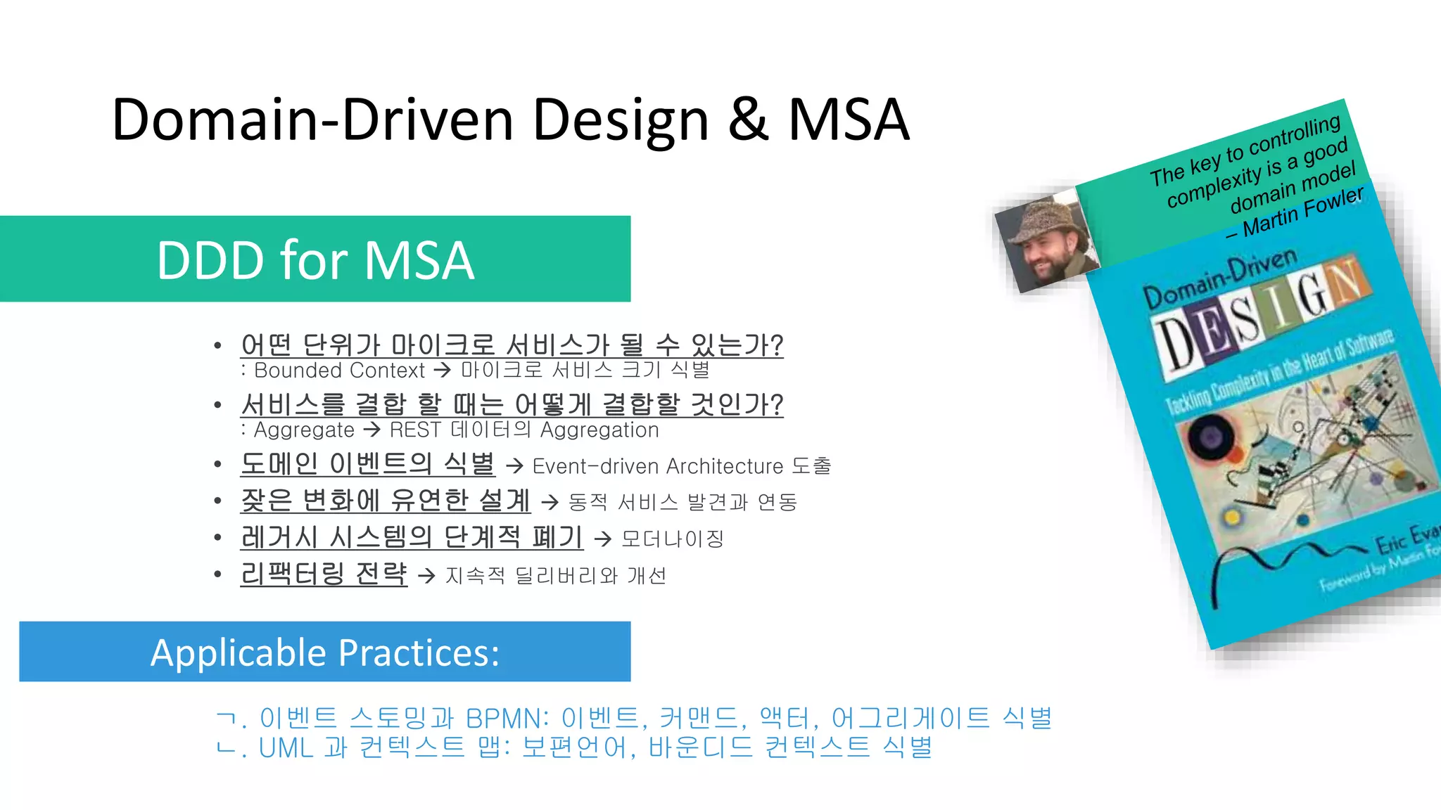 Domain-Driven Design & MSA
• 어떤 단위가 마이크로 서비스가 될 수 있는가?
: Bounded Context  마이크로 서비스 크기 식별
• 서비스를 결합 할 때는 어떻게 결합할 것인가?
: Aggregate  REST 데이터의 Aggregation
• 도메인 이벤트의 식별  Event-driven Architecture 도출
• 잦은 변화에 유연한 설계  동적 서비스 발견과 연동
• 레거시 시스템의 단계적 폐기  모더나이징
• 리팩터링 전략  지속적 딜리버리와 개선
DDD for MSA
Applicable Practices:
ㄱ. 이벤트 스토밍과 BPMN: 이벤트, 커맨드, 액터, 어그리게이트 식별
ㄴ. UML 과 컨텍스트 맵: 보편언어, 바운디드 컨텍스트 식별
 