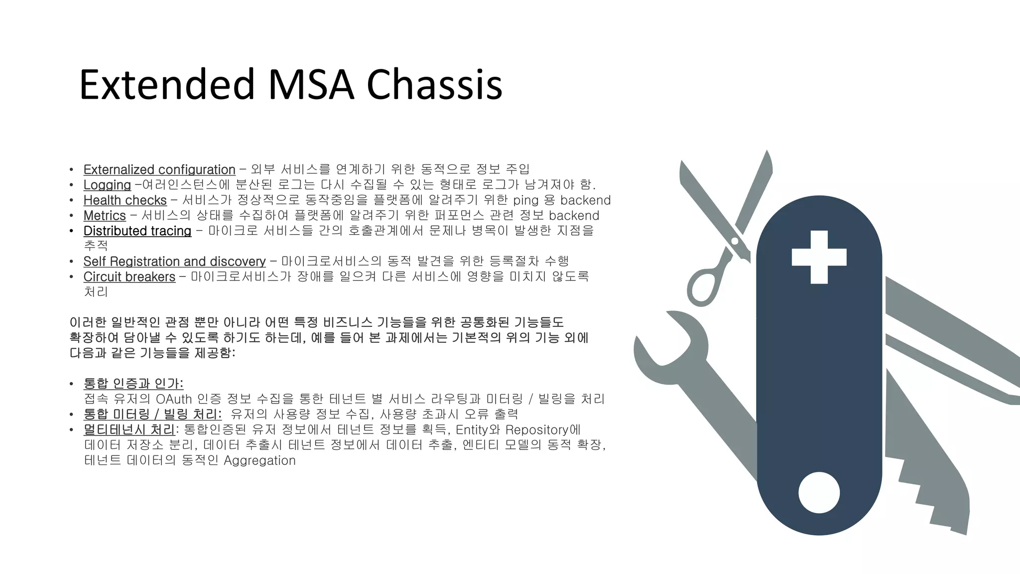 Extended MSA Chassis
• Externalized configuration – 외부 서비스를 연계하기 위한 동적으로 정보 주입
• Logging –여러인스턴스에 분산된 로그는 다시 수집될 수 있는 형태로 로그가 남겨져야 함.
• Health checks – 서비스가 정상적으로 동작중임을 플랫폼에 알려주기 위한 ping 용 backend
• Metrics – 서비스의 상태를 수집하여 플랫폼에 알려주기 위한 퍼포먼스 관련 정보 backend
• Distributed tracing - 마이크로 서비스들 간의 호출관계에서 문제나 병목이 발생한 지점을
추적
• Self Registration and discovery – 마이크로서비스의 동적 발견을 위한 등록절차 수행
• Circuit breakers – 마이크로서비스가 장애를 일으켜 다른 서비스에 영향을 미치지 않도록
처리
이러한 일반적인 관점 뿐만 아니라 어떤 특정 비즈니스 기능들을 위한 공통화된 기능들도
확장하여 담아낼 수 있도록 하기도 하는데, 예를 들어 본 과제에서는 기본적의 위의 기능 외에
다음과 같은 기능들을 제공함:
• 통합 인증과 인가:
접속 유저의 OAuth 인증 정보 수집을 통한 테넌트 별 서비스 라우팅과 미터링 / 빌링을 처리
• 통합 미터링 / 빌링 처리: 유저의 사용량 정보 수집, 사용량 초과시 오류 출력
• 멀티테넌시 처리: 통합인증된 유저 정보에서 테넌트 정보를 획득, Entity와 Repository에
데이터 저장소 분리, 데이터 추출시 테넌트 정보에서 데이터 추출, 엔티티 모델의 동적 확장,
테넌트 데이터의 동적인 Aggregation
 