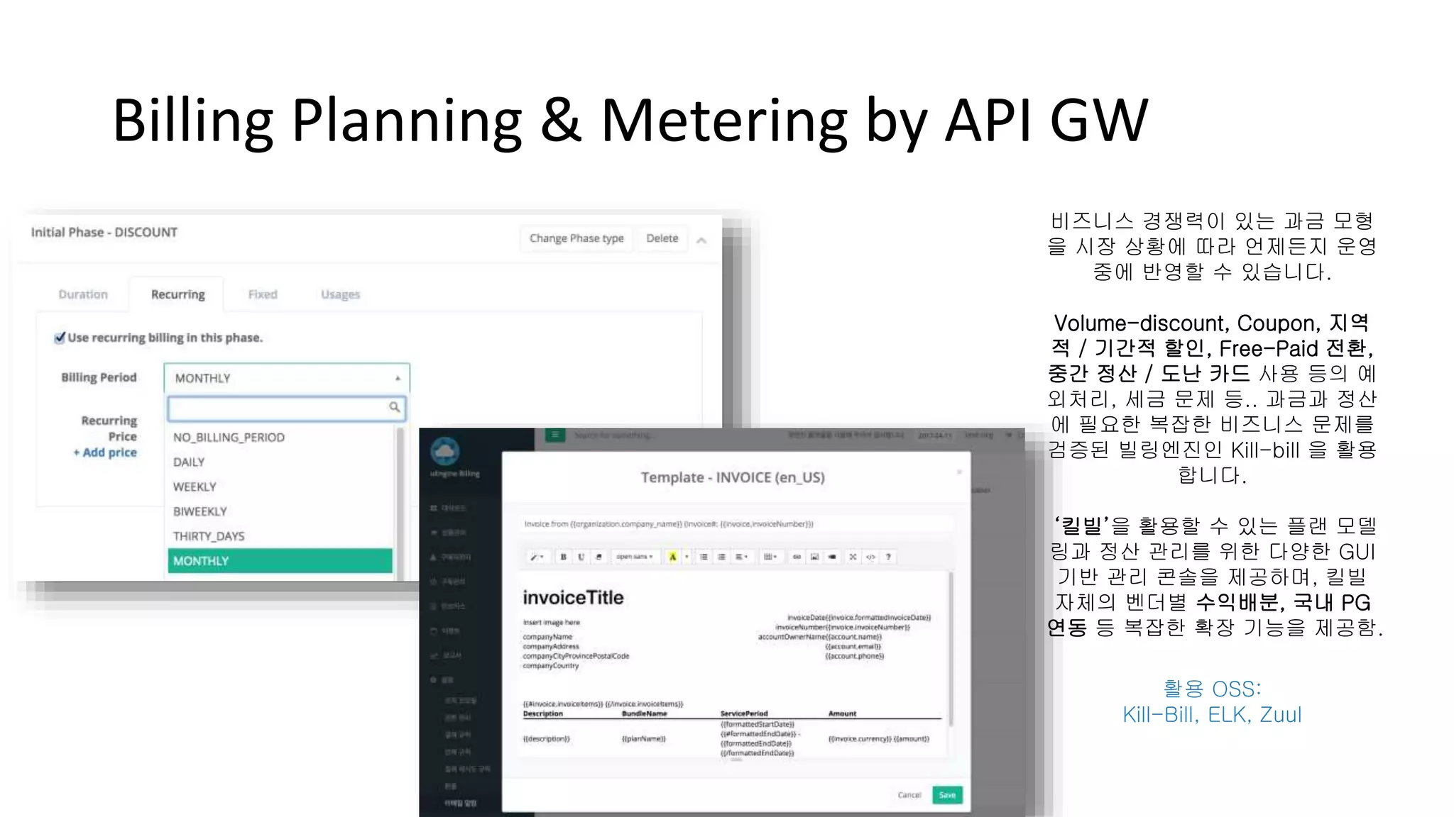Billing Planning & Metering by API GW
비즈니스 경쟁력이 있는 과금 모형
을 시장 상황에 따라 언제든지 운영
중에 반영할 수 있습니다.
Volume-discount, Coupon, 지역
적 / 기간적 할인, Free-Paid 전환,
중간 정산 / 도난 카드 사용 등의 예
외처리, 세금 문제 등.. 과금과 정산
에 필요한 복잡한 비즈니스 문제를
검증된 빌링엔진인 Kill-bill 을 활용
합니다.
‘킬빌’을 활용할 수 있는 플랜 모델
링과 정산 관리를 위한 다양한 GUI
기반 관리 콘솔을 제공하며, 킬빌
자체의 벤더별 수익배분, 국내 PG
연동 등 복잡한 확장 기능을 제공함.
활용 OSS:
Kill-Bill, ELK, Zuul
 