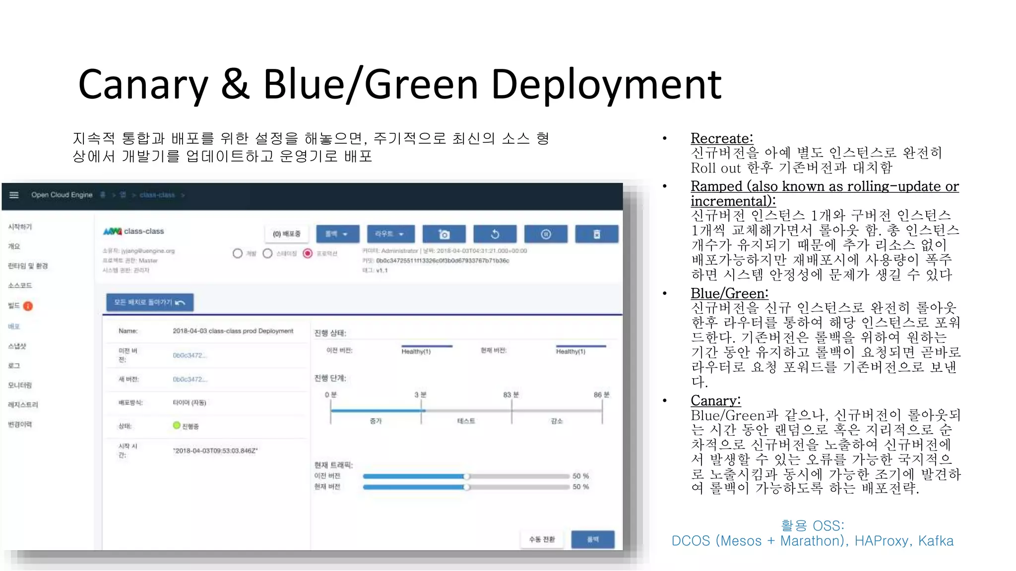 Canary & Blue/Green Deployment
• Recreate:
신규버전을 아예 별도 인스턴스로 완전히
Roll out 한후 기존버전과 대치함
• Ramped (also known as rolling-update or
incremental):
신규버전 인스턴스 1개와 구버전 인스턴스
1개씩 교체해가면서 롤아웃 함. 총 인스턴스
개수가 유지되기 때문에 추가 리소스 없이
배포가능하지만 재배포시에 사용량이 폭주
하면 시스템 안정성에 문제가 생길 수 있다
• Blue/Green:
신규버전을 신규 인스턴스로 완전히 롤아웃
한후 라우터를 통하여 해당 인스턴스로 포워
드한다. 기존버전은 롤백을 위하여 원하는
기간 동안 유지하고 롤백이 요청되면 곧바로
라우터로 요청 포워드를 기존버전으로 보낸
다.
• Canary:
Blue/Green과 같으나, 신규버전이 롤아웃되
는 시간 동안 랜덤으로 혹은 지리적으로 순
차적으로 신규버전을 노출하여 신규버전에
서 발생할 수 있는 오류를 가능한 국지적으
로 노출시킴과 동시에 가능한 조기에 발견하
여 롤백이 가능하도록 하는 배포전략.
활용 OSS:
DCOS (Mesos + Marathon), HAProxy, Kafka
지속적 통합과 배포를 위한 설정을 해놓으면, 주기적으로 최신의 소스 형
상에서 개발기를 업데이트하고 운영기로 배포
 