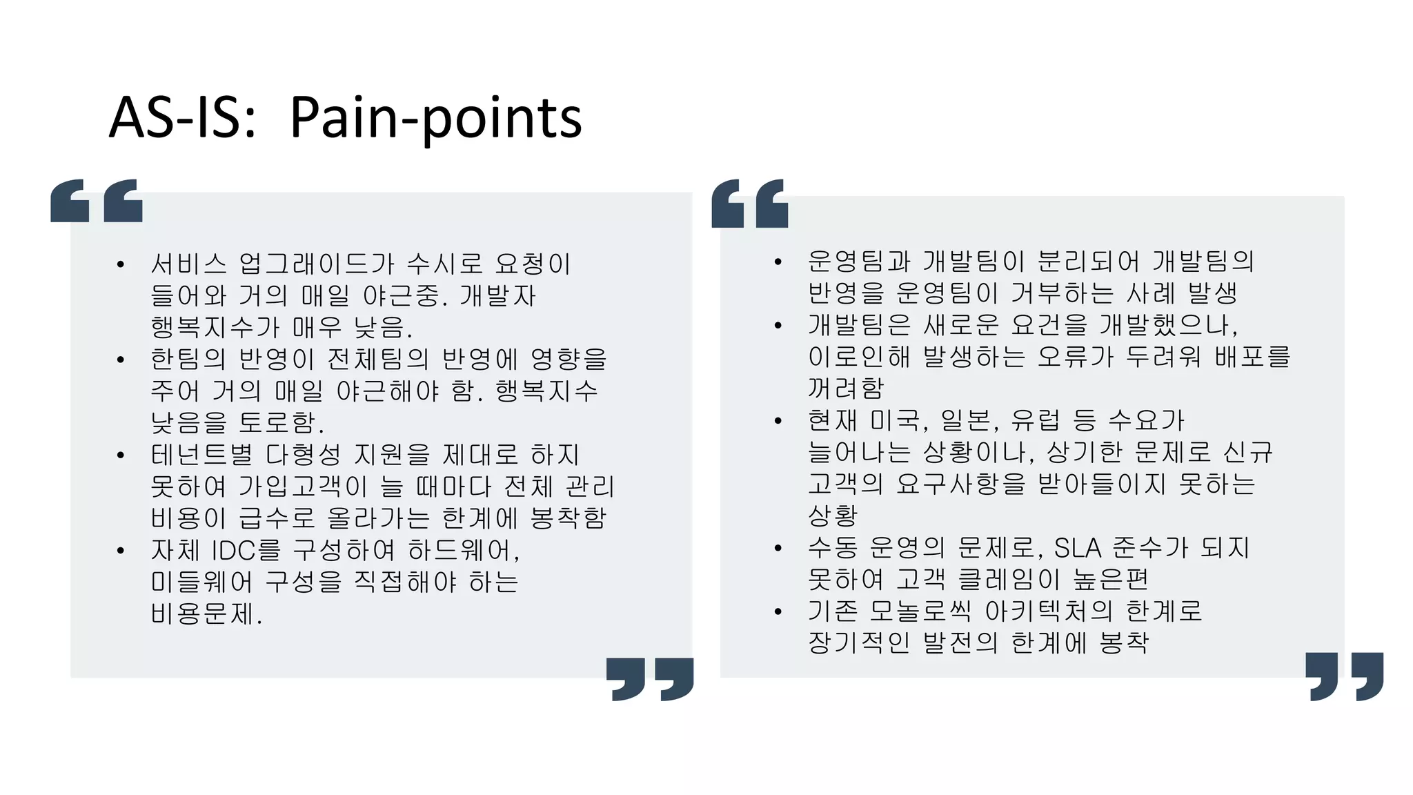 AS-IS: Pain-points
• 운영팀과 개발팀이 분리되어 개발팀의
반영을 운영팀이 거부하는 사례 발생
• 개발팀은 새로운 요건을 개발했으나,
이로인해 발생하는 오류가 두려워 배포를
꺼려함
• 현재 미국, 일본, 유럽 등 수요가
늘어나는 상황이나, 상기한 문제로 신규
고객의 요구사항을 받아들이지 못하는
상황
• 수동 운영의 문제로, SLA 준수가 되지
못하여 고객 클레임이 높은편
• 기존 모놀로씩 아키텍처의 한계로
장기적인 발전의 한계에 봉착
• 서비스 업그래이드가 수시로 요청이
들어와 거의 매일 야근중. 개발자
행복지수가 매우 낮음.
• 한팀의 반영이 전체팀의 반영에 영향을
주어 거의 매일 야근해야 함. 행복지수
낮음을 토로함.
• 테넌트별 다형성 지원을 제대로 하지
못하여 가입고객이 늘 때마다 전체 관리
비용이 급수로 올라가는 한계에 봉착함
• 자체 IDC를 구성하여 하드웨어,
미들웨어 구성을 직접해야 하는
비용문제.
 