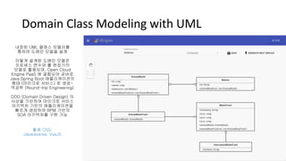 Domain Class Modeling with UML
내장된 UML 클래스 모델러를
통하여 도메인 모델을 설계
이렇게 설계된 도메인 모델은
프로세스 변수와 룰 편집기의
모델로 활용되며, Open Cloud
Engine PaaS 에 결합되어 곧바로
Java Spring Boot 애플리케이션의
형태 (마이크로 서비스) 로 생성-
역공학 (Round-trip Engineering)
DDD (Domain Driven Design) 의
사상을 기반하여 마이크로 서비스
아키텍처 기반의 애플리케이션을
빠르게 생성하여 BPM 기반의
SOA 아키텍처를 구현 가능
활용 OSS:
Javareverse, VueJS
 