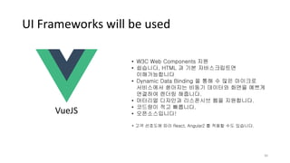 UI Frameworks will be used
30
• W3C Web Components 지원
• 쉽습니다, HTML 과 기본 자바스크립트면
이해가능합니다
• Dynamic Data Binding 을 통해 수 많은 마이크로
서비스에서 쏟아지는 비동기 데이터와 화면을 예쁘게
연결하여 렌더링 해줍니다.
• 머터리얼 디자인과 리스폰시브 웹을 지원합니다.
• 코드량이 적고 빠릅니다.
• 오픈소스입니다!
* 고객 선호도에 따라 React, Angular2 를 적용할 수도 있습니다.
VueJS
 