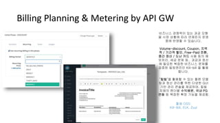 Billing Planning & Metering by API GW
비즈니스 경쟁력이 있는 과금 모형
을 시장 상황에 따라 언제든지 운영
중에 반영할 수 있습니다.
Volume-discount, Coupon, 지역
적 / 기간적 할인, Free-Paid 전환,
중간 정산 / 도난 카드 사용 등의 예
외처리, 세금 문제 등.. 과금과 정산
에 필요한 복잡한 비즈니스 문제를
검증된 빌링엔진인 Kill-bill 을 활용
합니다.
‘킬빌’을 활용할 수 있는 플랜 모델
링과 정산 관리를 위한 다양한 GUI
기반 관리 콘솔을 제공하며, 킬빌
자체의 벤더별 수익배분, 국내 PG
연동 등 복잡한 확장 기능을 제공함.
활용 OSS:
Kill-Bill, ELK, Zuul
 