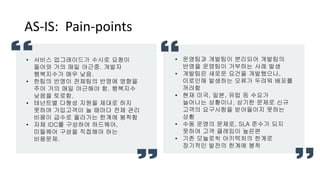 AS-IS: Pain-points
• 운영팀과 개발팀이 분리되어 개발팀의
반영을 운영팀이 거부하는 사례 발생
• 개발팀은 새로운 요건을 개발했으나,
이로인해 발생하는 오류가 두려워 배포를
꺼려함
• 현재 미국, 일본, 유럽 등 수요가
늘어나는 상황이나, 상기한 문제로 신규
고객의 요구사항을 받아들이지 못하는
상황
• 수동 운영의 문제로, SLA 준수가 되지
못하여 고객 클레임이 높은편
• 기존 모놀로씩 아키텍처의 한계로
장기적인 발전의 한계에 봉착
• 서비스 업그래이드가 수시로 요청이
들어와 거의 매일 야근중. 개발자
행복지수가 매우 낮음.
• 한팀의 반영이 전체팀의 반영에 영향을
주어 거의 매일 야근해야 함. 행복지수
낮음을 토로함.
• 테넌트별 다형성 지원을 제대로 하지
못하여 가입고객이 늘 때마다 전체 관리
비용이 급수로 올라가는 한계에 봉착함
• 자체 IDC를 구성하여 하드웨어,
미들웨어 구성을 직접해야 하는
비용문제.
 