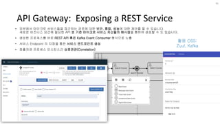API Gateway: Exposing a REST Service
• 외부에서 마이크로 서비스들을 접근하는 경로에 대한 보안, 통합, 성능에 대한 제어를 할 수 있습니다.
새로운 비즈니스 요건에 필요한 API 를 기존 마이크로 서비스 자산들의 매시업을 통하여 생성할 수 도 있습니다.
• 생성한 프로세스를 바로 REST API 혹은 Kafka Event Consumer 형식으로 노출
• 서비스 Endpoint 의 지정을 통한 서비스 엔드포인트 생성
• 호출자와 프로세스 인스턴스간 상호연관(Correlation)
36
활용 OSS:
Zuul, Kafka
 
