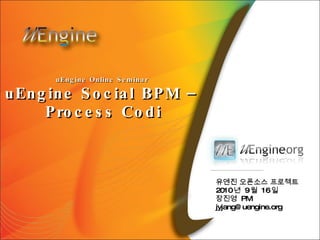 uEngine Online Seminar  uEngine Social BPM –  Process Codi 유엔진 오픈소스 프로젝트 2010 년  9 월  16 일 장진영  PM [email_address] 