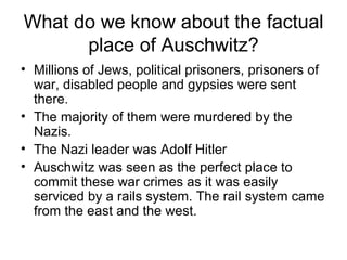 What do we know about the factual place of Auschwitz? Millions of Jews, political prisoners, prisoners of war, disabled people and gypsies were sent there.  The majority of them were murdered by the Nazis. The Nazi leader was Adolf Hitler Auschwitz was seen as the perfect place to commit these war crimes as it was easily serviced by a rails system. The rail system came from the east and the west.  