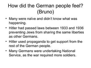 How did the German people feel? (Bruno) Many were naïve and didn’t know what was happening.  Hitler had passed laws between 1933 and 1936 preventing Jews from sharing the same liberties as other Germans.  Hitler used propaganda to get support from the rest of the German people.  Many Germans were undertaking National Service, as the war required more soldiers. 