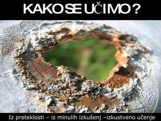 KAKO SE UČIMO ? Iz preteklosti – iz minulih izkušenj –izkustveno učenje 