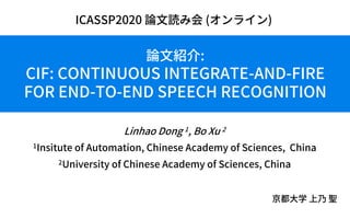 論⽂紹介:
CIF: CONTINUOUS INTEGRATE-AND-FIRE
FOR END-TO-END SPEECH RECOGNITION
Linhao Dong 1, Bo Xu 2
1Insitute of Automation, Chinese Academy of Sciences, China
2University of Chinese Academy of Sciences, China
京都⼤学 上乃 聖
ICASSP2020 論⽂読み会 (オンライン)
 