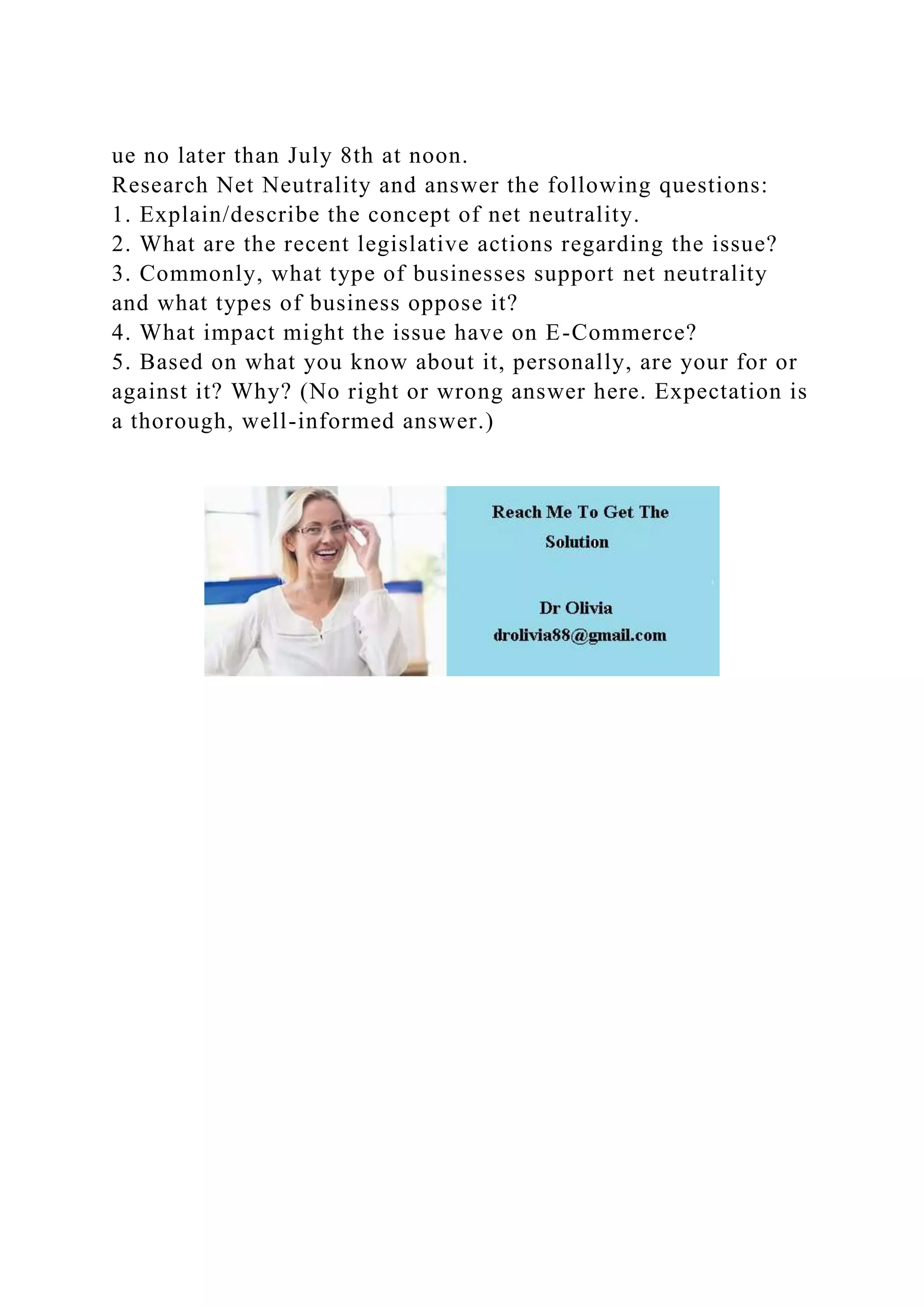 ue no later than July 8th at noon.
Research Net Neutrality and answer the following questions:
1. Explain/describe the concept of net neutrality.
2. What are the recent legislative actions regarding the issue?
3. Commonly, what type of businesses support net neutrality
and what types of business oppose it?
4. What impact might the issue have on E-Commerce?
5. Based on what you know about it, personally, are your for or
against it? Why? (No right or wrong answer here. Expectation is
a thorough, well-informed answer.)