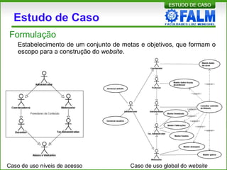 Estudo de Caso
Formulação
Estabelecimento de um conjunto de metas e objetivos, que formam o
escopo para a construção do website.
Caso de uso níveis de acesso Caso de uso global do website
 