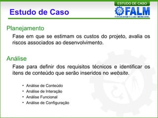 Estudo de Caso
Planejamento
Fase em que se estimam os custos do projeto, avalia os
riscos associados ao desenvolvimento.
Análise
Fase para definir dos requisitos técnicos e identificar os
itens de conteúdo que serão inseridos no website.
• Análise de Conteúdo
• Análise de Interação
• Análise Funcional
• Análise de Configuração
 