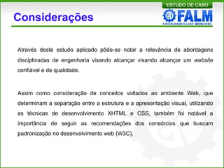 Considerações
Através deste estudo aplicado pôde-se notar a relevância de abordagens
disciplinadas de engenharia visando alcançar visando alcançar um website
confiável e de qualidade.
Assim como consideração de conceitos voltados ao ambiente Web, que
determinam a separação entre a estrutura e a apresentação visual, utilizando
as técnicas de desenvolvimento XHTML e CSS, também foi notável a
importância de seguir as recomendações dos consórcios que buscam
padronização no desenvolvimento web (W3C).
 