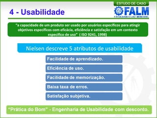 4 - Usabilidade
Nielsen descreve 5 atributos de usabilidade
“a capacidade de um produto ser usado por usuários específicos para atingir
objetivos específicos com eficácia, eficiência e satisfação em um contexto
especifico de uso” ( ISO 9241, 1998)
 