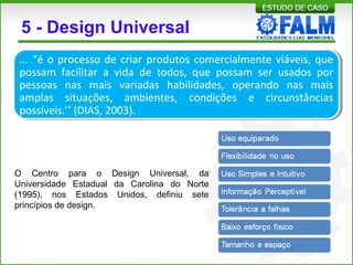 5 - Design Universal
... “é o processo de criar produtos comercialmente viáveis, que
possam facilitar a vida de todos, que possam ser usados por
pessoas nas mais variadas habilidades, operando nas mais
amplas situações, ambientes, condições e circunstâncias
possíveis.’’ (DIAS, 2003).
O Centro para o Design Universal, da
Universidade Estadual da Carolina do Norte
(1995), nos Estados Unidos, definiu sete
princípios de design.
 