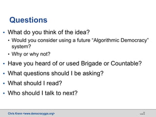 Chris Krenn <www.democracygps.org> 10/28/16
10
▪ What do you think of the idea?
• Would you consider using a future “Algorithmic Democracy”
system?
• Why or why not?
▪ Have you heard of or used Brigade or Countable?
▪ What questions should I be asking?
▪ What should I read?
▪ Who should I talk to next?
Questions
 