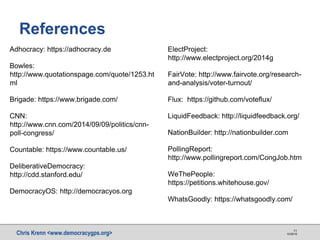 Chris Krenn <www.democracygps.org> 10/28/16
11
References
Adhocracy: https://adhocracy.de
Bowles:
http://www.quotationspage.com/quote/1253.ht
ml
Brigade: https://www.brigade.com/
CNN:
http://www.cnn.com/2014/09/09/politics/cnn-
poll-congress/
Countable: https://www.countable.us/
DeliberativeDemocracy:
http://cdd.stanford.edu/
DemocracyOS: http://democracyos.org
ElectProject:
http://www.electproject.org/2014g
FairVote: http://www.fairvote.org/research-
and-analysis/voter-turnout/
Flux: https://github.com/voteflux/
LiquidFeedback: http://liquidfeedback.org/
NationBuilder: http://nationbuilder.com
PollingReport:
http://www.pollingreport.com/CongJob.htm
WeThePeople:
https://petitions.whitehouse.gov/
WhatsGoodly: https://whatsgoodly.com/
 