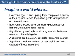 Chris Krenn <www.democracygps.org> 10/28/16
3
• Everyone age 10 and up regularly completes a survey
of their political views, legislative goals, and positions
on current issues
• Everyone chooses decision-making delegates for
national, state, and local issues
• Algorithms dynamically monitor agreement between
users and their delegates
• Algorithms predict voter support for current legislation
• Algorithms produce outlines of new legislation with
support of broad majorities
Imagine a world where…
Can algorithmic democracy relieve the frustration?
 