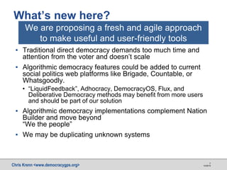 Chris Krenn <www.democracygps.org> 10/28/16
7
▪ Traditional direct democracy demands too much time and
attention from the voter and doesn’t scale
▪ Algorithmic democracy features could be added to current
social politics web platforms like Brigade, Countable, or
Whatsgoodly.
• “LiquidFeedback”, Adhocracy, DemocracyOS, Flux, and
Deliberative Democracy methods may benefit from more users
and should be part of our solution
▪ Algorithmic democracy implementations complement Nation
Builder and move beyond
“We the people”
▪ We may be duplicating unknown systems
What’s new here?
We are proposing a fresh and agile approach
to make useful and user-friendly tools
 