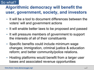 Chris Krenn <www.democracygps.org> 10/28/16
8
▪ It will be a tool to document differences between the
voters’ will and government actions
▪ It will enable better laws to be proposed and passed
▪ It will pressure members of government to support
the interests of all of their constituents
▪ Specific benefits could include minimum wage
changes; immigration, criminal justice & education
reform; and better community/police relations.
▪ Hosting platforms would benefit from a larger user
bases and associated revenue opportunities
Algorithmic democracy will benefit the
user, government, society, and investors
So what?
 