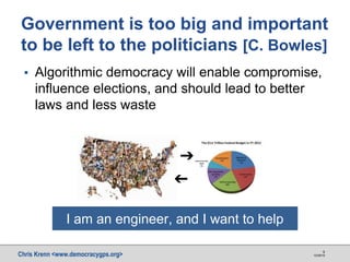 Chris Krenn <www.democracygps.org> 10/28/16
9
▪ Algorithmic democracy will enable compromise,
influence elections, and should lead to better
laws and less waste
Government is too big and important
to be left to the politicians [C. Bowles]
➔
➔
I am an engineer, and I want to help
 