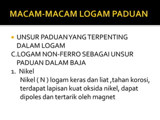 UNSUR PADUANYANGTERPENTING
DALAM LOGAM
C.LOGAM NON-FERRO SEBAGAI UNSUR
PADUAN DALAM BAJA
1. Nikel
Nikel ( N ) logam keras dan liat ,tahan korosi,
terdapat lapisan kuat oksida nikel, dapat
dipoles dan tertarik oleh magnet
 