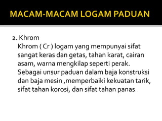 2. Khrom
Khrom ( Cr ) logam yang mempunyai sifat
sangat keras dan getas, tahan karat, cairan
asam, warna mengkilap seperti perak.
Sebagai unsur paduan dalam baja konstruksi
dan baja mesin ,memperbaiki kekuatan tarik,
sifat tahan korosi, dan sifat tahan panas
 