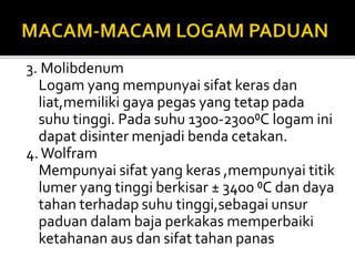 3. Molibdenum
Logam yang mempunyai sifat keras dan
liat,memiliki gaya pegas yang tetap pada
suhu tinggi. Pada suhu 1300-2300⁰C logam ini
dapat disinter menjadi benda cetakan.
4.Wolfram
Mempunyai sifat yang keras ,mempunyai titik
lumer yang tinggi berkisar ± 3400 ⁰C dan daya
tahan terhadap suhu tinggi,sebagai unsur
paduan dalam baja perkakas memperbaiki
ketahanan aus dan sifat tahan panas
 