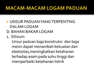  UNSUR PADUANYANGTERPENTING
DALAM LOGAM
D. BAHAN BAKAR LOGAM
1. Silisium
Unsur paduan baja konstruksi dan baja
mesin dapat menambah kekuatan dan
elastisitas,meningkatkan ketahanan
terhadap asam pada suhu tinggi dan
memperbaiki ketahanan listrik
 