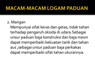2. Mangan
Mempunyai sifat keras dan getas, tidak tahan
terhadap pengaruh oksida di udara.Sebagai
unsur paduan baja konstruksi dan baja mesin
dapat memperbaiki kekuatan tarik dan tahan
aus ,sebagai unsur paduan baja perkakas
dapat memperbaiki sifat tahan ukurannya.
 