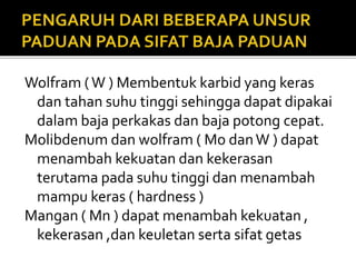 Wolfram (W ) Membentuk karbid yang keras
dan tahan suhu tinggi sehingga dapat dipakai
dalam baja perkakas dan baja potong cepat.
Molibdenum dan wolfram ( Mo danW ) dapat
menambah kekuatan dan kekerasan
terutama pada suhu tinggi dan menambah
mampu keras ( hardness )
Mangan ( Mn ) dapat menambah kekuatan ,
kekerasan ,dan keuletan serta sifat getas
 