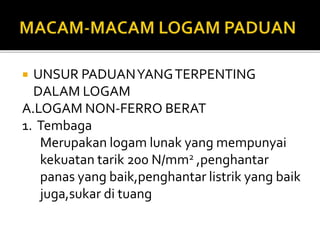  UNSUR PADUANYANGTERPENTING
DALAM LOGAM
A.LOGAM NON-FERRO BERAT
1. Tembaga
Merupakan logam lunak yang mempunyai
kekuatan tarik 200 N/mm2 ,penghantar
panas yang baik,penghantar listrik yang baik
juga,sukar di tuang
 