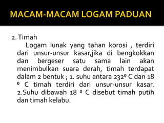 2.Timah
Logam lunak yang tahan korosi , terdiri
dari unsur-unsur kasar,jika di bengkokkan
dan bergeser satu sama lain akan
menimbulkan suara derah, timah terdapat
dalam 2 bentuk ; 1. suhu antara 232⁰ C dan 18
⁰ C timah terdiri dari unsur-unsur kasar.
2.Suhu dibawah 18 ⁰ C disebut timah putih
dan timah kelabu.
 