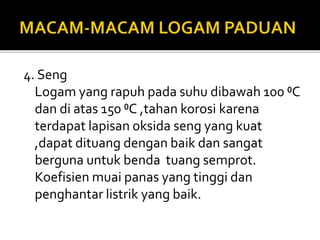 4. Seng
Logam yang rapuh pada suhu dibawah 100 ⁰C
dan di atas 150 ⁰C ,tahan korosi karena
terdapat lapisan oksida seng yang kuat
,dapat dituang dengan baik dan sangat
berguna untuk benda tuang semprot.
Koefisien muai panas yang tinggi dan
penghantar listrik yang baik.
 