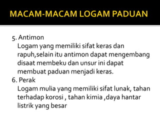 5. Antimon
Logam yang memiliki sifat keras dan
rapuh,selain itu antimon dapat mengembang
disaat membeku dan unsur ini dapat
membuat paduan menjadi keras.
6. Perak
Logam mulia yang memiliki sifat lunak, tahan
terhadap korosi , tahan kimia ,daya hantar
listrik yang besar
 