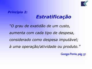 Princípio 2: 
Estratificação 
“O grau de exatidão de um custo, 
aumenta com cada tipo de despesa, 
considerado como despesa imputável; 
à uma operação/atividade ou produto.” 
Georges Perrin, pág. 37 
 