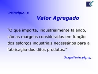 Princípio 3: 
Valor Agregado 
“O que importa, industrialmente falando, 
são as margens consideradas em função 
dos esforços industriais necessários para a 
fabricação dos ditos produtos.” 
Georges Perrin, pág. 147 
 