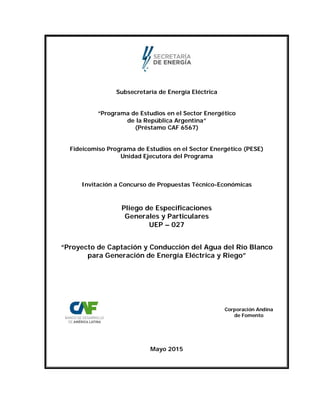 Subsecretaría de Energía Eléctrica
“Programa de Estudios en el Sector Energético
de la República Argentina”
(Préstamo CAF 6567)
Fideicomiso Programa de Estudios en el Sector Energético (PESE)
Unidad Ejecutora del Programa
Invitación a Concurso de Propuestas Técnico-Económicas
Pliego de Especificaciones
Generales y Particulares
UEP – 027
“Proyecto de Captación y Conducción del Agua del Río Blanco
para Generación de Energía Eléctrica y Riego”
Corporación Andina
de Fomento
Mayo 2015
 