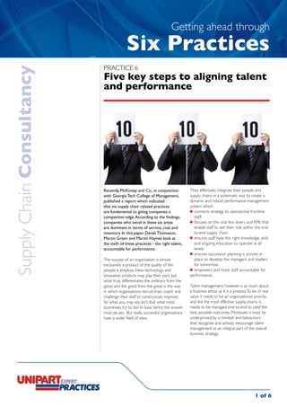 Getting ahead through
                                        Six Practices
                           Practice 6
Supply Chain Consultancy

                           Five key steps to aligning talent
                           and performance




                           Recently, McKinsey and Co., in conjunction         They effectively integrate their people and
                           with Georgia Tech College of Management,           supply chains in a systematic way to create a
                           published a report which indicated                 dynamic and robust performance management
                           that six supply chain related practices            system which:
                           are fundamental to giving companies a              	 connects strategy to operational frontline
                           competitive edge. According to the findings,          staff;
                           companies who excel in these six areas             	 focuses on the vital few levers and KPIs that
                           are dominant in terms of service, cost and            enable staff to see their role within the end-
                           inventory. In this paper, Derek Thomason,             to-end supply chain;
                           Martin Green and Martin Haynes look at             	 ensures staff have the right knowledge, skills
                           the sixth of these practices - the right talent,      and ongoing education to operate at all
                           accountable for performance.                          levels;
                                                                              	 ensures succession planning is actively in
                           The success of an organisation is almost              place to develop the managers and leaders
                           exclusively a product of the quality of the           for tomorrow;
                           people it employs. New technology and              	 empowers and holds staff accountable for
                           innovative products may play their part, but       performance.
                           what truly differentiates the ordinary from the
                           good, and the good from the great, is the way      Talent management, however, is as much about
                           in which organisations recruit, train, coach and   a business ethos as it is a process. To be of real
                           challenge their staff to continuously improve.     value it needs to be an organisational priority,
                           So what, you may ask. Isn’t that what most         and like the most effective supply chains, it
                           businesses try to do? In basic terms the answer    needs to be managed end-to-end to yield the
                           must be yes. But really successful organisations   best possible outcomes. Moreover, it must be
                           have a wider field of view.                        underpinned by a mindset and behaviours
                                                                              that recognise and actively encourage talent
                                                                              management as an integral part of the overall
                                                                              business strategy.




                                                                                                                       1 of 6
 