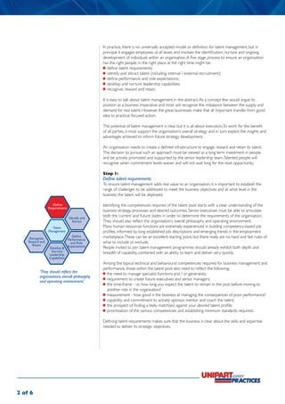 In practice, there is no universally accepted model or definition for talent management, but in
                                               principal it engages employees at all levels and involves the identification, nurture and ongoing
                                               development of individuals within an organisation. A five stage process to ensure an organisation
                                               has the right people, in the right place at the right time might be:
                                               	 define talent requirements;
                                               	 identify and attract talent (including internal / external recruitment);
                                               	 define performance and role expectations;
                                               	 develop and nurture leadership capabilities;
                                               	 recognise, reward and retain.

                                               It is easy to talk about talent management in the abstract. As a concept few would argue its
                                               position as a business imperative and most will recognise the imbalance between the supply and
                                               demand for real talent. However, the great businesses make that all important transfer from good
                                               idea to practical, focused action.

                                               The potential of talent management is clear, but it is all about execution. To work for the benefit
                                               of all parties, it must support the organisation’s overall strategy and in turn exploit the insights and
                                               advantages achieved to inform future strategy development.

                                               An organisation needs to create a defined infrastructure to engage, reward and retain its talent.
                                               The decision to pursue such an approach must be viewed as a long term investment in people
                                               and be actively promoted and supported by the senior leadership team. Talented people will
                                               recognise when commitment levels waiver and will not wait long for the next opportunity.

                                               Step 1:
                                               Define talent requirements
                                               To ensure talent management adds real value to an organisation, it is important to establish the
                                               range of challenges to be addressed to meet the business objectives and at what level in the
                                               business the talent will be deployed.

                    Define                     Identifying the competencies required of the talent pool starts with a clear understanding of the
                 Requirements
                                               business strategy, processes and desired outcomes. Senior executives must be able to articulate
                                Identify and
                                               both the ‘current’ and ‘future’ states in order to determine the requirements of the organisation.
                                  Attract      They should also reflect the organisation’s overall philosophy and operating environment.
                   Talent                      Many human resources functions are extremely experienced in building competency-based job
                 Management                    profiles, informed by long established job descriptions and emerging trends in the employment
    Recognise,
                                   Define      marketplace. These can be an excellent starting point, but there really are no hard and fast rules of
                                Performance
    Reward and                    and Role     what to include or exclude.
      Retain                    Expectations
                 Develop &                     People invited to join talent management programmes should already exhibit both depth and
                  Nurture                      breadth of capability, combined with an ability to learn and deliver very quickly.
                 Leadership
                 Capabilities
                                               Among the typical technical and behavioural competencies required for business management and
                                               performance, those within the talent pool also need to reflect the following:
          ‘They should reflect the             	 the need to manage specialist functions and / or generalists;
          organisations overall philosophy
                                               	 requirement to create future executives and senior managers;
          and operating environment.’
                                               	 the time-frame - i.e. how long you expect the talent to remain in the post before moving to
                                                  another role in the organisation?
                                               	 measurement - how good is the business at managing the consequences of poor performance?
                                               	 capability and commitment to actively sponsor, mentor and coach the talent;
                                               	 the prospect of finding a likely match(es) against your desired talent profile;
                                               	 prioritisation of the various competencies and establishing minimum standards required.

                                               Defining talent requirements makes sure that the business is clear about the skills and expertise
                                               needed to deliver its strategic objectives.




2 of 6
 