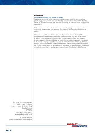 Conclusions
                                            McKinseys summarised their findings as follows:
                                            ‘Leading companies make supply chain talent development and acquisition an organisational
                                            priority. Supply chain positions form part of the top management career track. Once the right
                                            people are on board, companies hold talent fully accountable for their contribution to supply chain
                                            performance.’

                                            McKinseys emphasise the need to take a strategic view of acquiring and developing talent in the
                                            supply chain and the need to hold that talent accountable for performance against a range of
                                            targets.

                                            At Unipart, we would agree wholeheartedly with this approach, but would add that the
                                            management and development of talent needs to be built into the daily fabric of the business
                                            at all levels. Hence our approach of ‘Performance Through Engagement’ and ‘Gate to Great’
                                            programmes, which offer every individual the opportunity to develop, regardless of their position
                                            in the business. The only caveat is that this has to be within a framework that ensures that their
                                            individual contribution is aligned to the strategic aims and direction of the business. We discussed
                                            this in the first of our papers on ‘Getting Ahead In Six Practices: Strategic Alignment’. In this way, it
                                            is possible to ensure that the talent programme benefits both the individual and the business.




           For more information contact:
                 Unipart Expert Practices
         Unipart House, Garsington Road
                         Cowley, Oxford
                              OX4 2PG
               Tel: +44 (0) 1865 384690
             uep.enquiries@unipart.co.uk
                   or visit our website:
    www.unipartlogistics.com/consulting




6 of 6
 