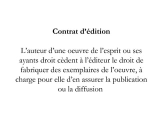 Contrat d’édition

  L’auteur d’une oeuvre de l’esprit ou ses
 ayants droit cèdent à l’éditeur le droit de
 fabriquer des exemplaires de l’oeuvre, à
charge pour elle d’en assurer la publication
              ou la diffusion 
 